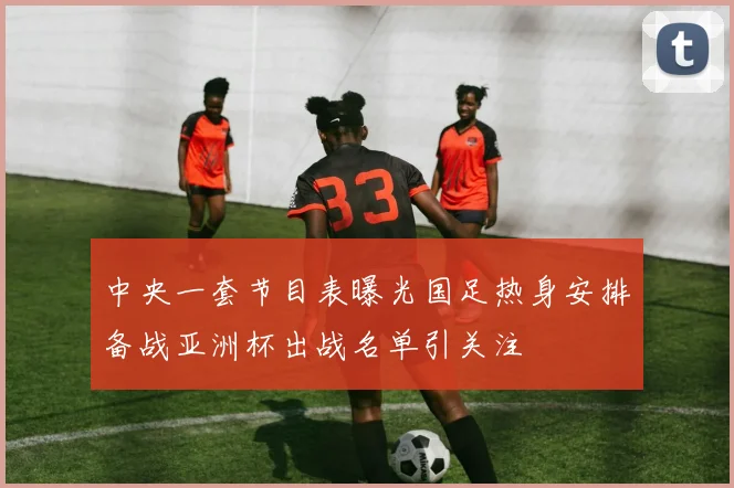 中央一套节目表曝光国足热身安排备战亚洲杯出战名单引关注