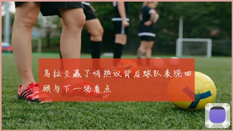 乌拉圭赢了吗热议背后球队表现回顾与下一场看点
