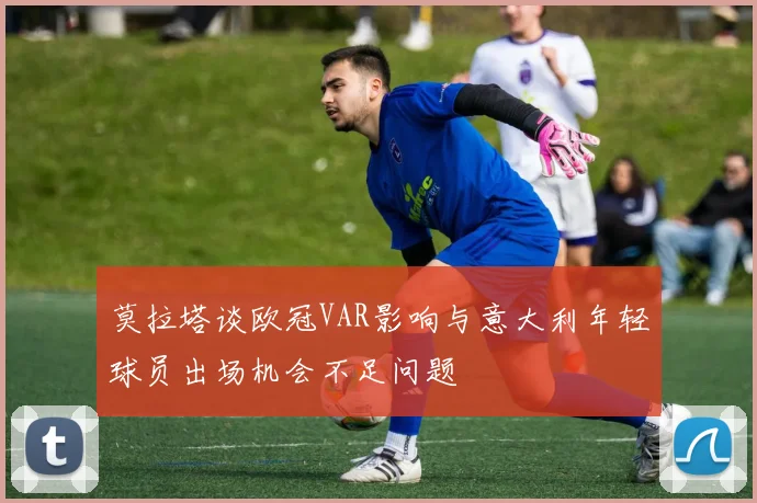 莫拉塔谈欧冠VAR影响与意大利年轻球员出场机会不足问题