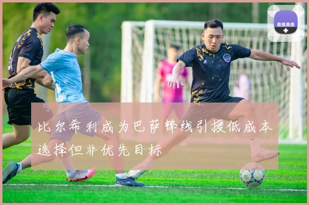 比尔希利成为巴萨锋线引援低成本选择但非优先目标