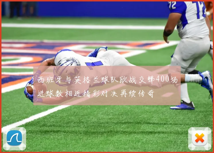西班牙与英格兰球队欧战交锋400场进球数相近精彩对决再续传奇