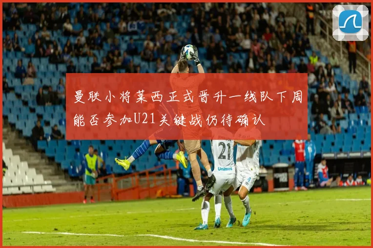 曼联小将莱西正式晋升一线队下周能否参加U21关键战仍待确认