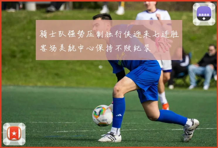 骑士队强势压制独行侠迎来七连胜客场美航中心保持不败纪录