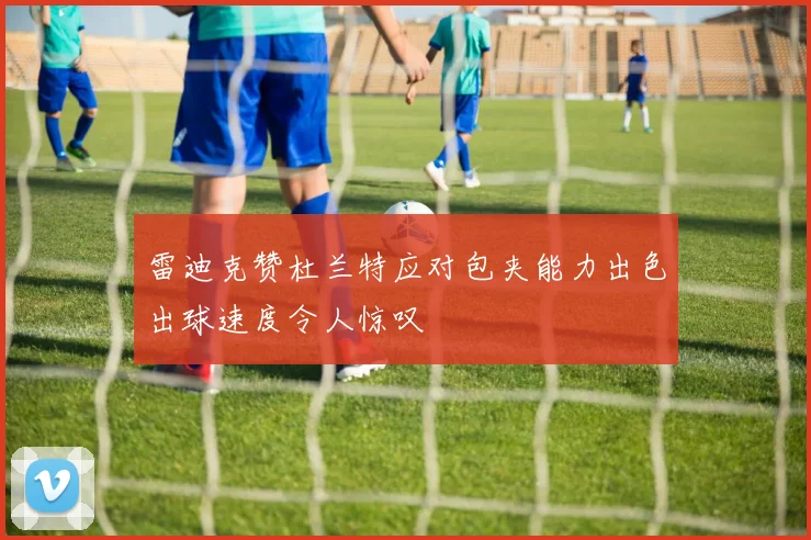 雷迪克赞杜兰特应对包夹能力出色出球速度令人惊叹