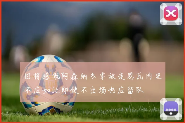 旧将感慨阿森纳冬季放走恩瓦内里不应如此即使不出场也应留队
