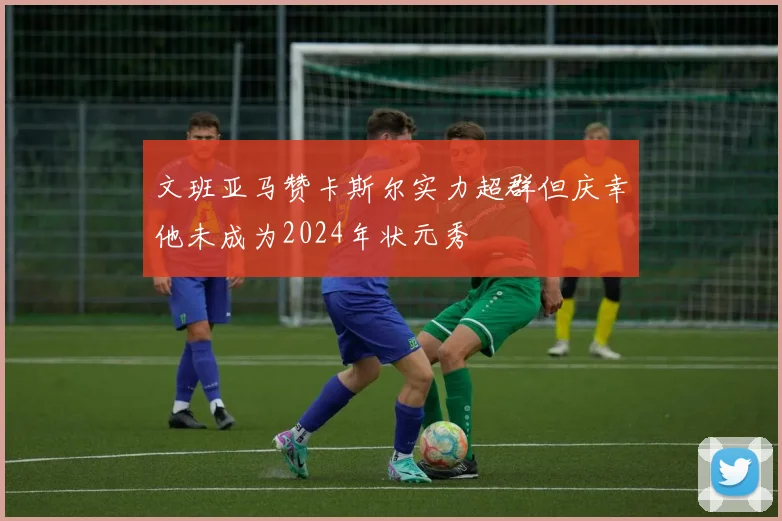 文班亚马赞卡斯尔实力超群但庆幸他未成为2024年状元秀