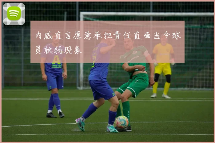 内威直言愿意承担责任直面当今球员软弱现象