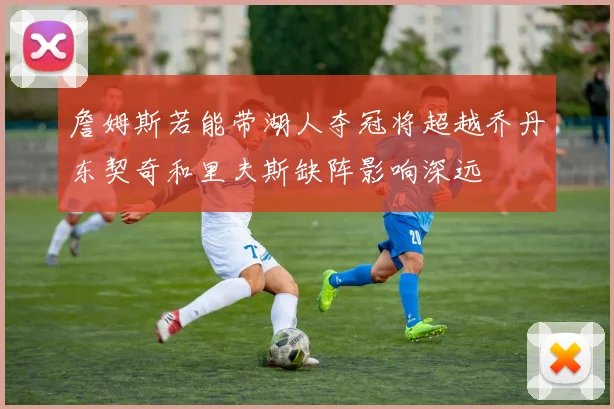 詹姆斯若能带湖人夺冠将超越乔丹东契奇和里夫斯缺阵影响深远