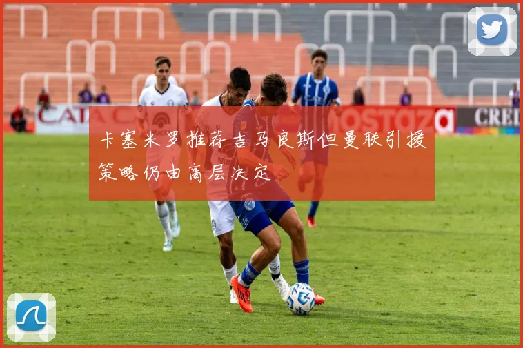 卡塞米罗推荐吉马良斯但曼联引援策略仍由高层决定