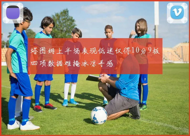 塔图姆上半场表现低迷仅得10分9板四项数据难掩冰凉手感