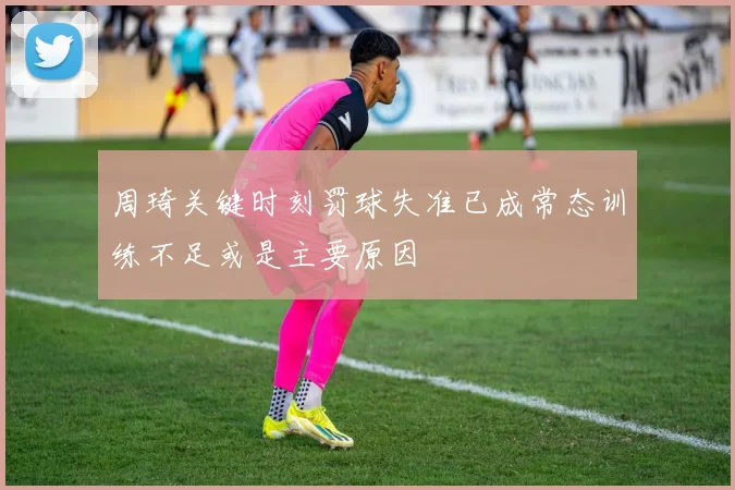 周琦关键时刻罚球失准已成常态训练不足或是主要原因