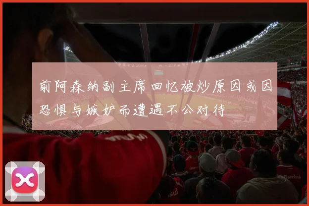 前阿森纳副主席回忆被炒原因或因恐惧与嫉妒而遭遇不公对待