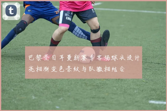 巴黎圣日耳曼新赛季客场球衣设计亮相渐变色条纹与队徽相结合