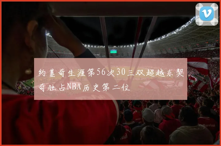 约基奇生涯第56次30三双超越东契奇独占NBA历史第二位