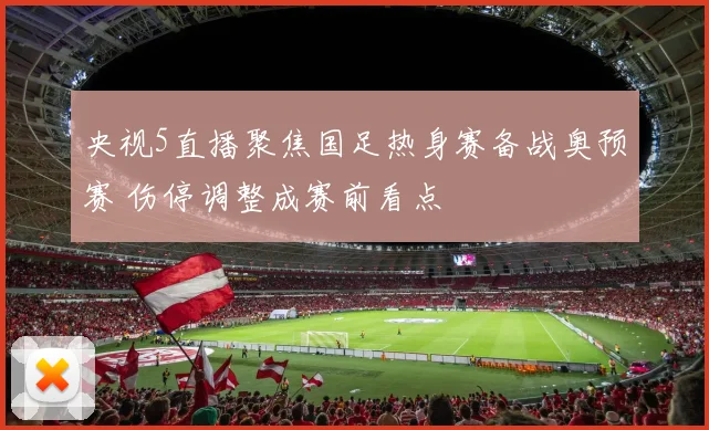 央视5直播聚焦国足热身赛备战奥预赛 伤停调整成赛前看点