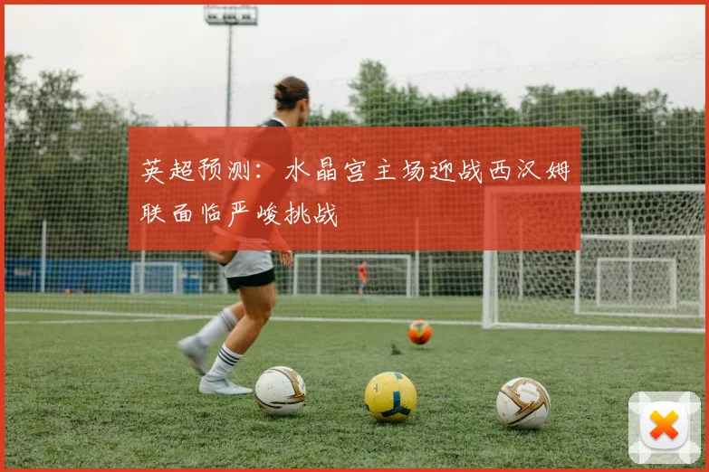 英超预测：水晶宫主场迎战西汉姆联面临严峻挑战
