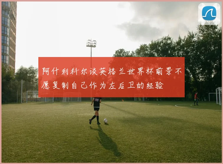 阿什利科尔谈英格兰世界杯前景不愿复制自己作为左后卫的经验