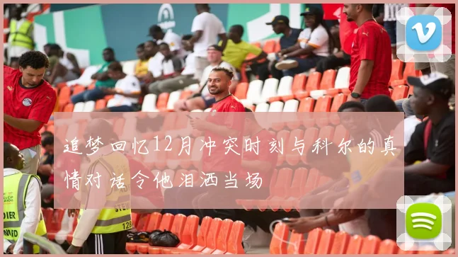 追梦回忆12月冲突时刻与科尔的真情对话令他泪洒当场