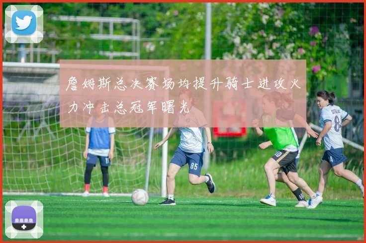 詹姆斯总决赛场均提升骑士进攻火力冲击总冠军曙光