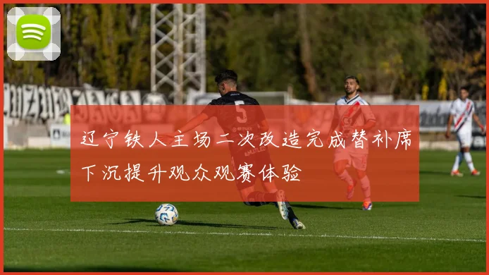 辽宁铁人主场二次改造完成替补席下沉提升观众观赛体验