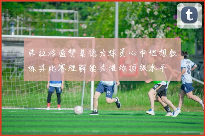 弗拉格盛赞基德为球员心中理想教练其比赛理解能力堪称顶级水平