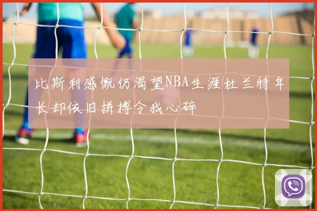 比斯利感慨仍渴望NBA生涯杜兰特年长却依旧拼搏令我心碎