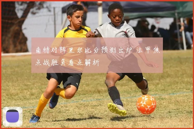南特对阵里尔比分预测出炉 法甲焦点战胜负看点解析