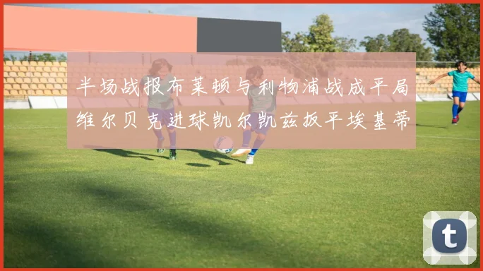 半场战报布莱顿与利物浦战成平局维尔贝克进球凯尔凯兹扳平埃基蒂克因伤退场