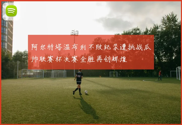 阿尔特塔温布利不败纪录遭挑战瓜帅联赛杯决赛全胜再创辉煌