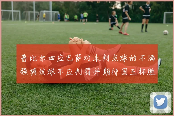 普比尔回应巴萨对未判点球的不满强调该球不应判罚并期待国王杯胜利