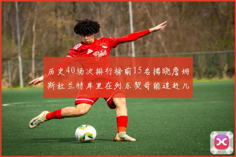 历史40场次排行榜前15名揭晓詹姆斯杜兰特库里在列东契奇能追赶几位传奇球员
