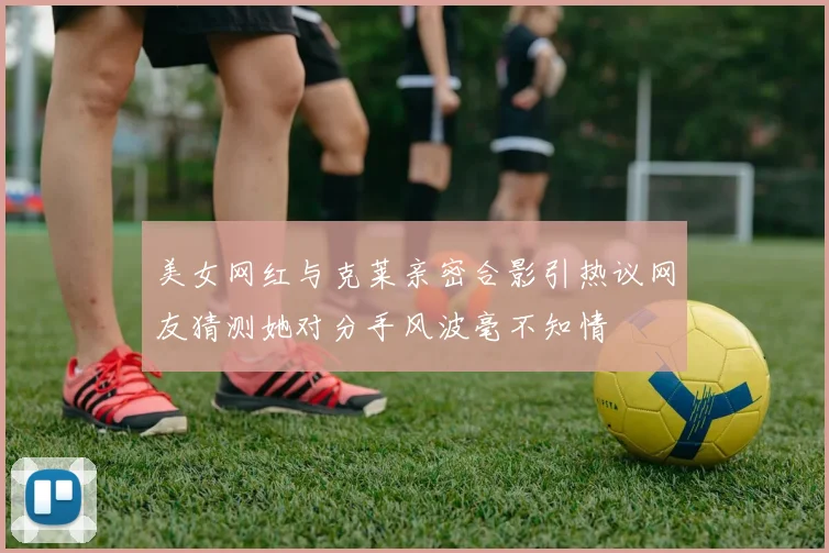 美女网红与克莱亲密合影引热议网友猜测她对分手风波毫不知情