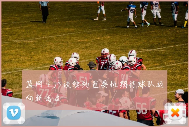 篮网主帅谈续约重要性期待球队迈向新高度