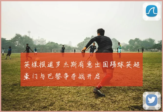 英媒报道罗杰斯有意出国踢球英超豪门与巴黎争夺战开启