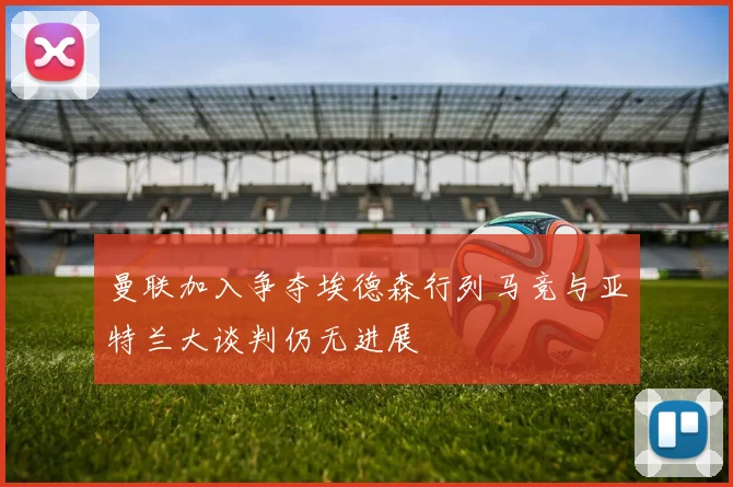 曼联加入争夺埃德森行列马竞与亚特兰大谈判仍无进展