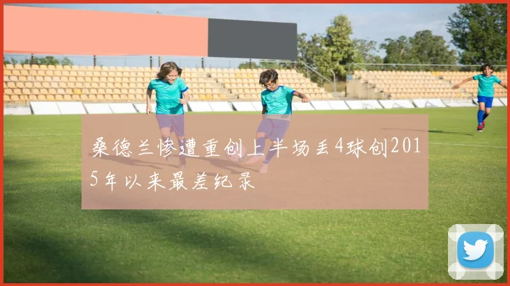 桑德兰惨遭重创上半场丢4球创2015年以来最差纪录