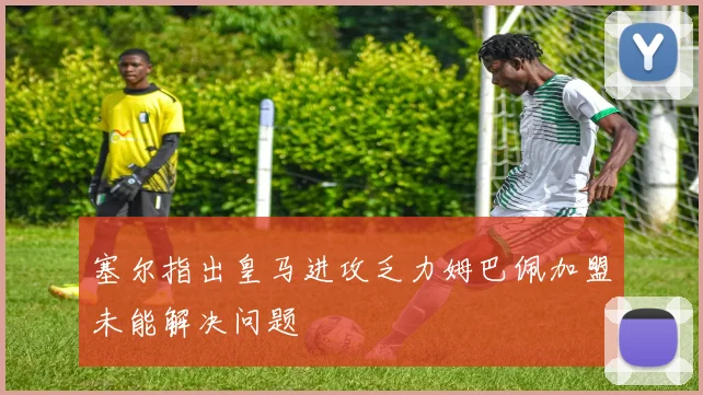 塞尔指出皇马进攻乏力姆巴佩加盟未能解决问题