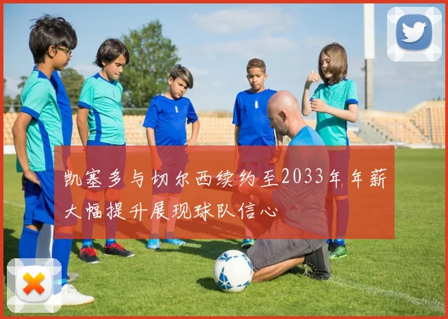 凯塞多与切尔西续约至2033年年薪大幅提升展现球队信心