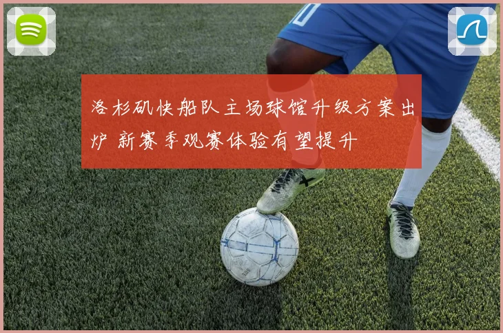 洛杉矶快船队主场球馆升级方案出炉 新赛季观赛体验有望提升