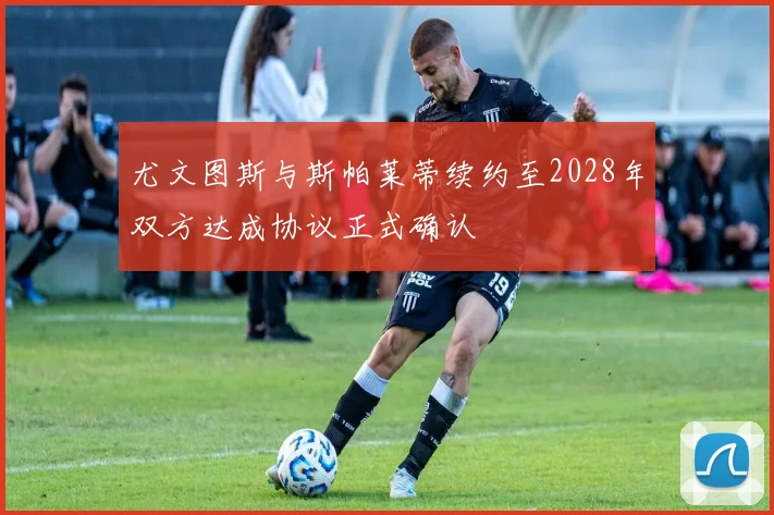 尤文图斯与斯帕莱蒂续约至2028年双方达成协议正式确认