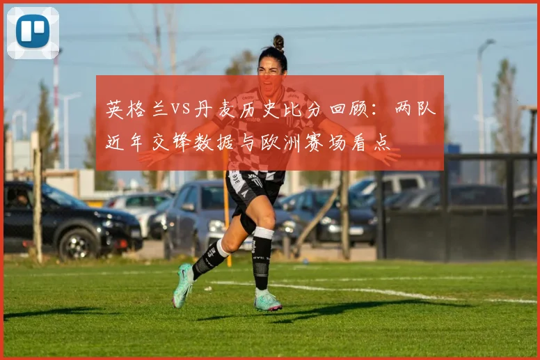 英格兰vs丹麦历史比分回顾：两队近年交锋数据与欧洲赛场看点