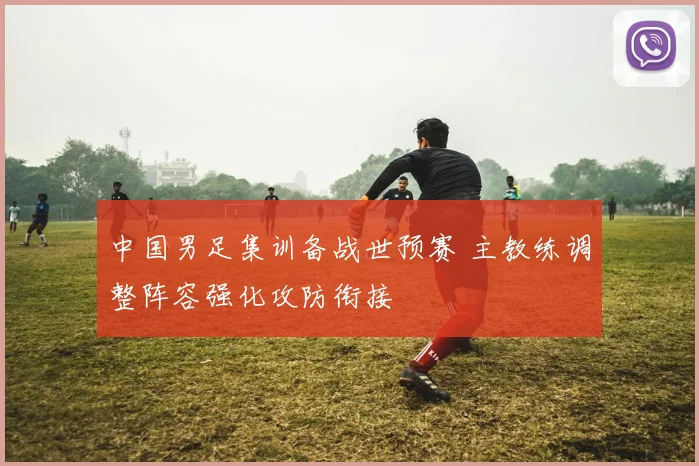 中国男足集训备战世预赛 主教练调整阵容强化攻防衔接