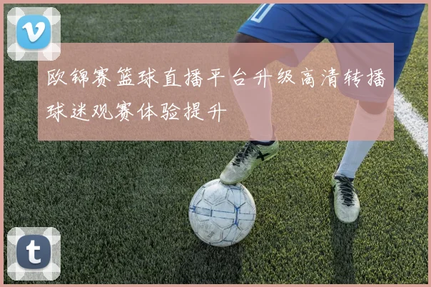 欧锦赛篮球直播平台升级高清转播球迷观赛体验提升