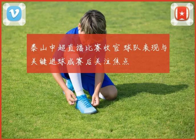 泰山中超直播比赛收官 球队表现与关键进球成赛后关注焦点