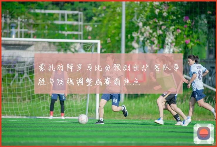 蒙扎对阵罗马比分预测出炉 客队争胜与防线调整成赛前焦点