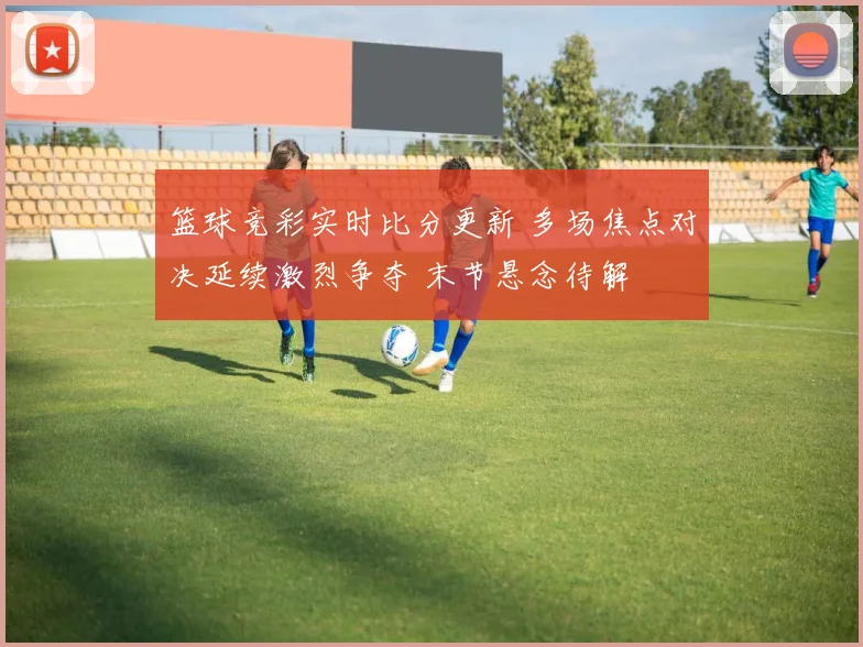 篮球竞彩实时比分更新 多场焦点对决延续激烈争夺 末节悬念待解