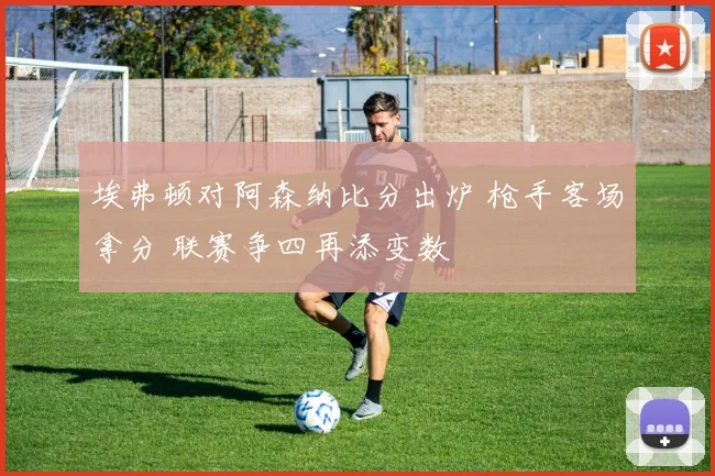 埃弗顿对阿森纳比分出炉 枪手客场拿分 联赛争四再添变数