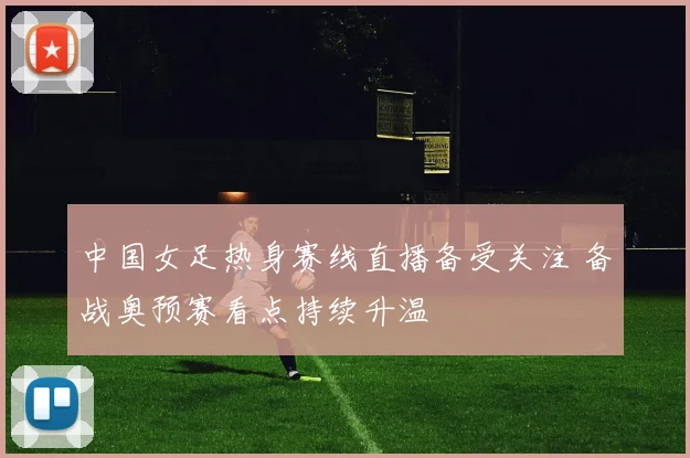 中国女足热身赛线直播备受关注 备战奥预赛看点持续升温