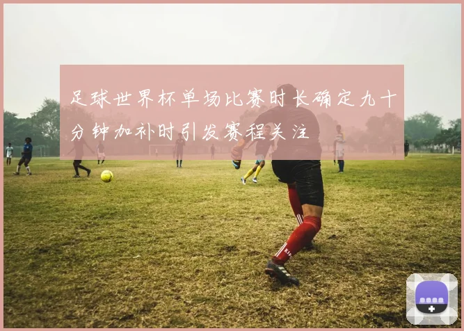 足球世界杯单场比赛时长确定九十分钟加补时引发赛程关注