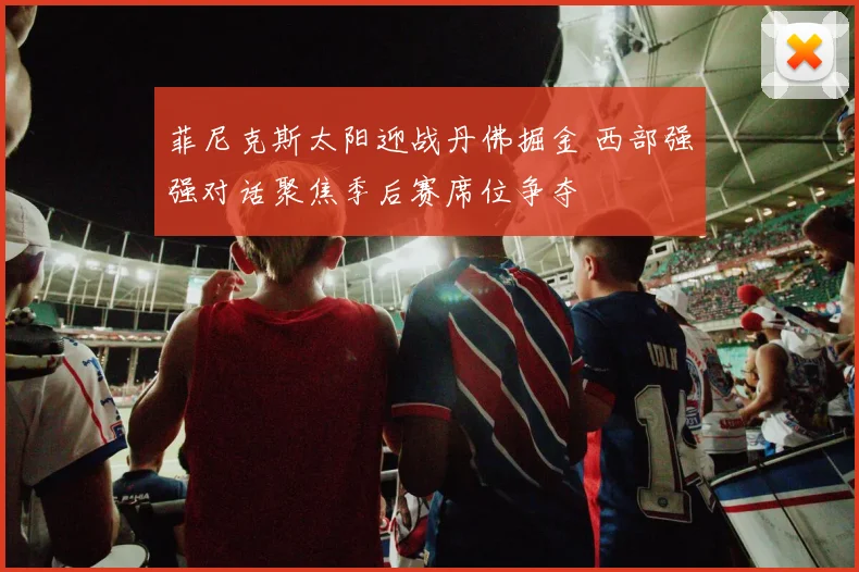 菲尼克斯太阳迎战丹佛掘金 西部强强对话聚焦季后赛席位争夺